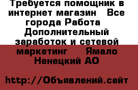 Требуется помощник в интернет-магазин - Все города Работа » Дополнительный заработок и сетевой маркетинг   . Ямало-Ненецкий АО